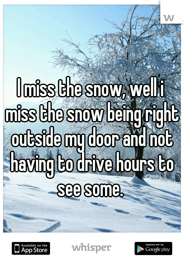 I miss the snow, well i miss the snow being right outside my door and not having to drive hours to see some. 