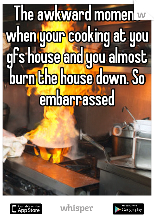 The awkward moment when your cooking at you gfs house and you almost burn the house down. So embarrassed 