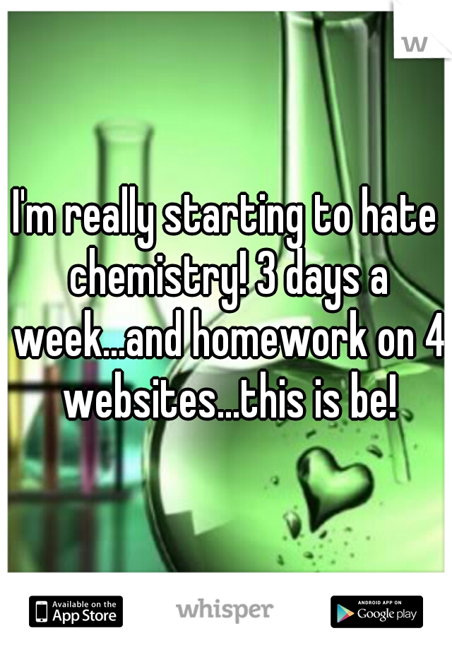 I'm really starting to hate chemistry! 3 days a week...and homework on 4 websites...this is be!