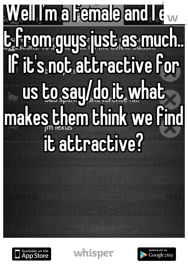 Well I'm a female and I eat it from guys just as much... If it's not attractive for us to say/do it what makes them think we find it attractive?