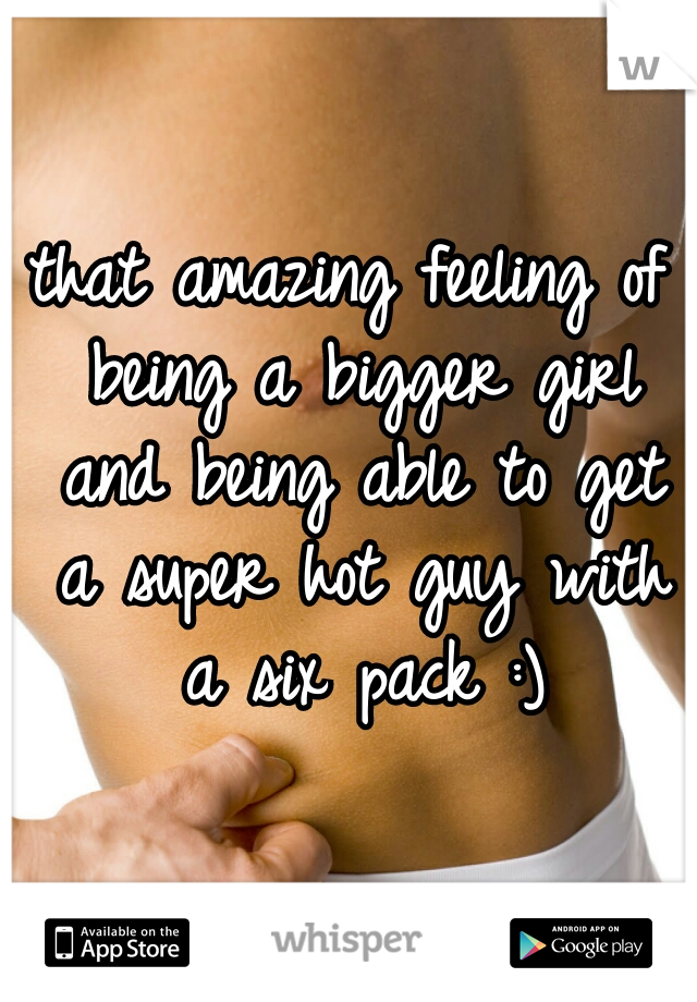 that amazing feeling of being a bigger girl and being able to get a super hot guy with a six pack :)