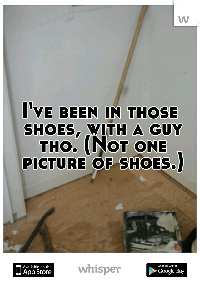 I've been in those shoes, with a guy tho. (Not one picture of shoes.)