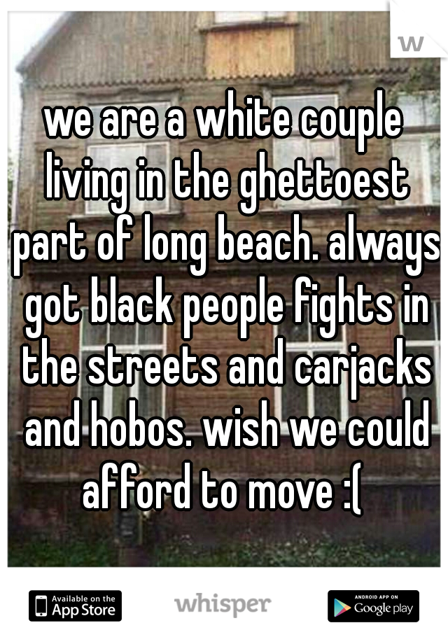 we are a white couple living in the ghettoest part of long beach. always got black people fights in the streets and carjacks and hobos. wish we could afford to move :( 