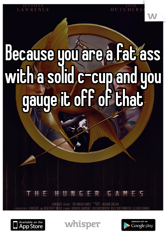 Because you are a fat ass with a solid c-cup and you gauge it off of that