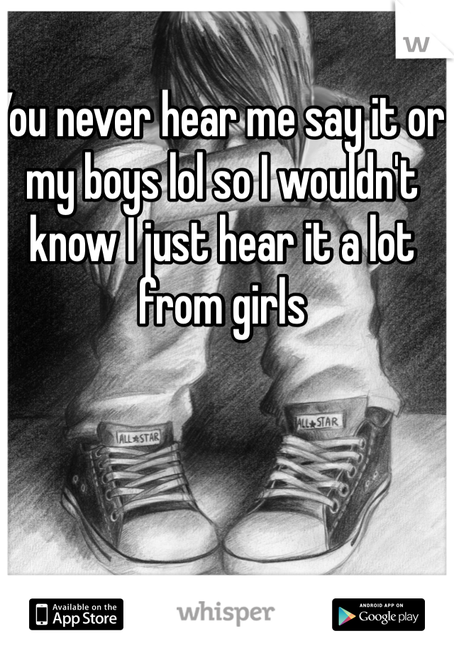 You never hear me say it or my boys lol so I wouldn't know I just hear it a lot from girls 