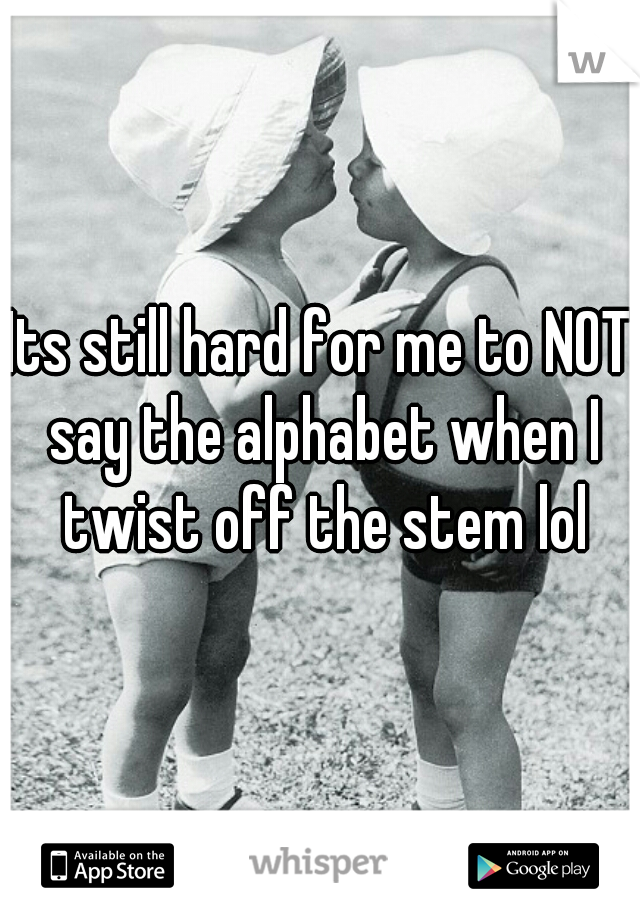 Its still hard for me to NOT say the alphabet when I twist off the stem lol