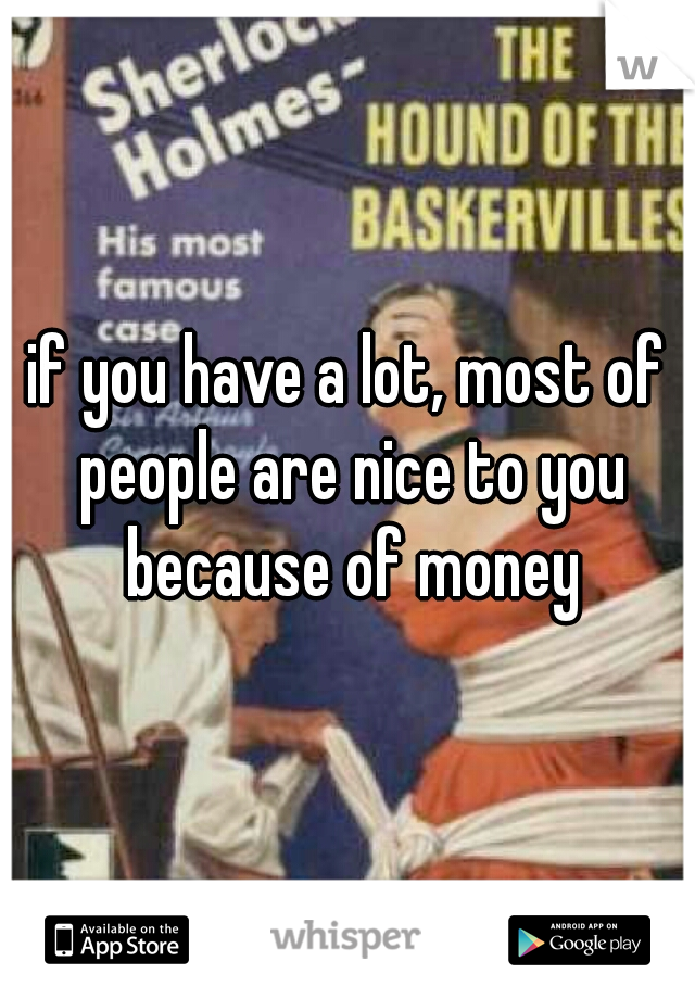 if you have a lot, most of people are nice to you because of money