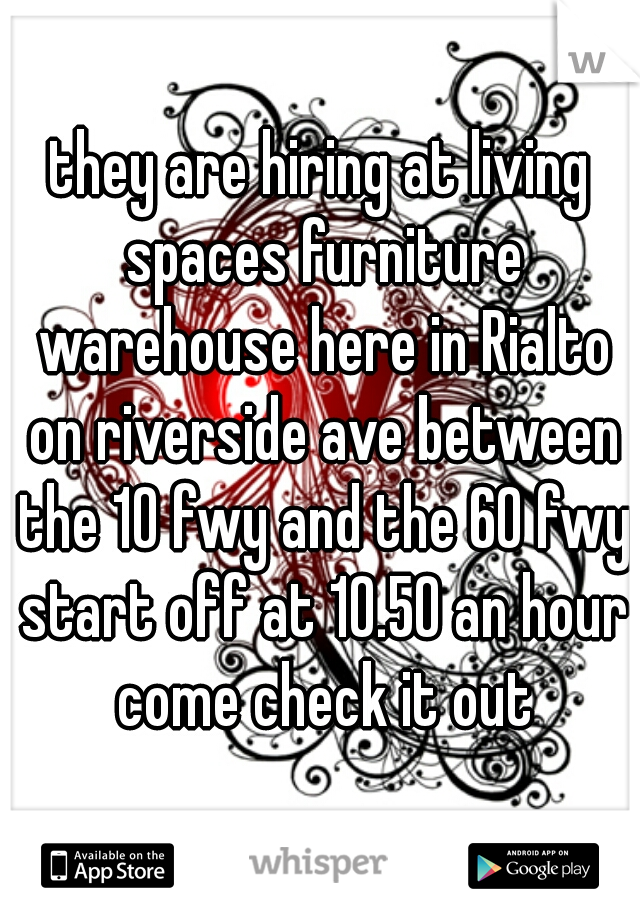they are hiring at living spaces furniture warehouse here in Rialto on riverside ave between the 10 fwy and the 60 fwy start off at 10.50 an hour come check it out