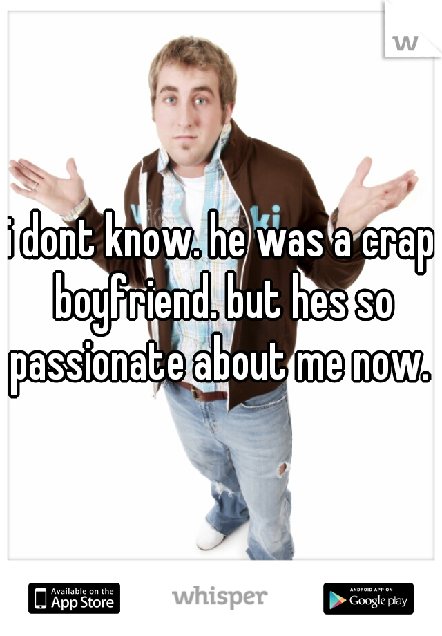 i dont know. he was a crap boyfriend. but hes so passionate about me now. 