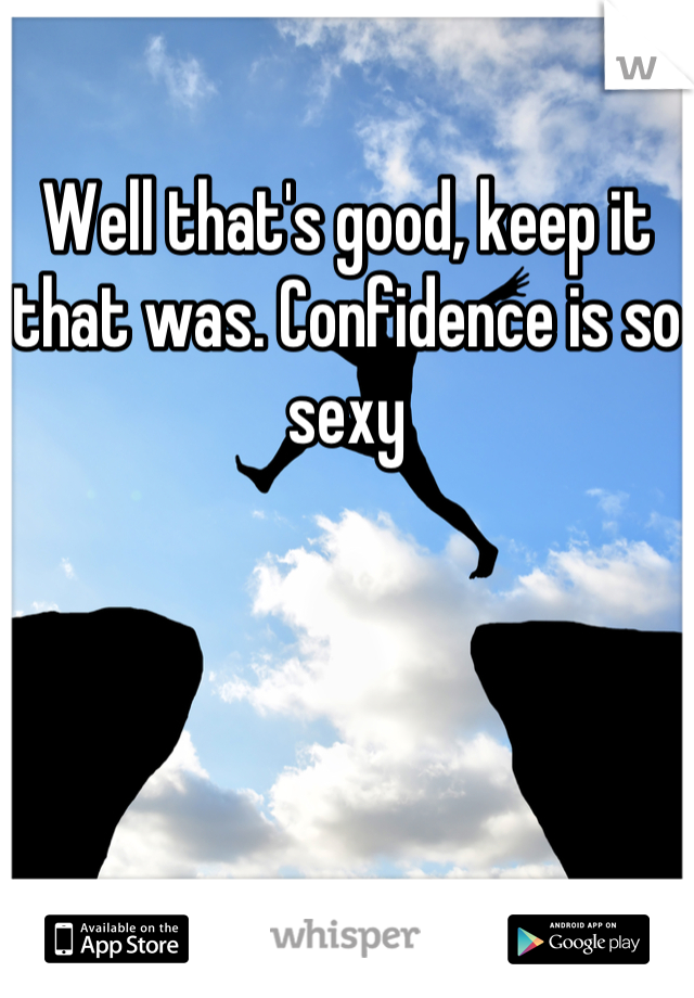 Well that's good, keep it that was. Confidence is so sexy