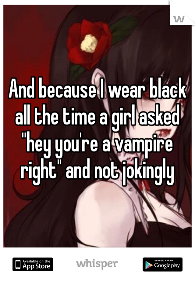 And because I wear black all the time a girl asked "hey you're a vampire right" and not jokingly 