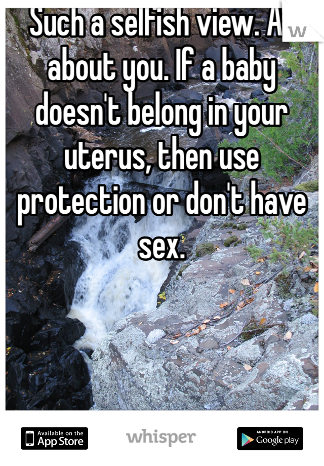 Such a selfish view. All about you. If a baby doesn't belong in your uterus, then use protection or don't have sex.