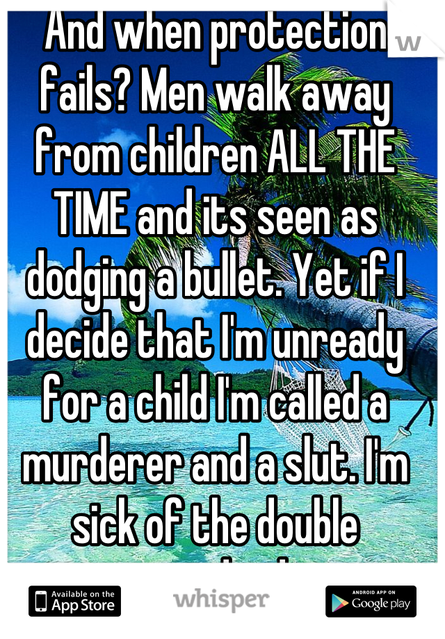 And when protection fails? Men walk away from children ALL THE TIME and its seen as dodging a bullet. Yet if I decide that I'm unready for a child I'm called a murderer and a slut. I'm sick of the double standard.