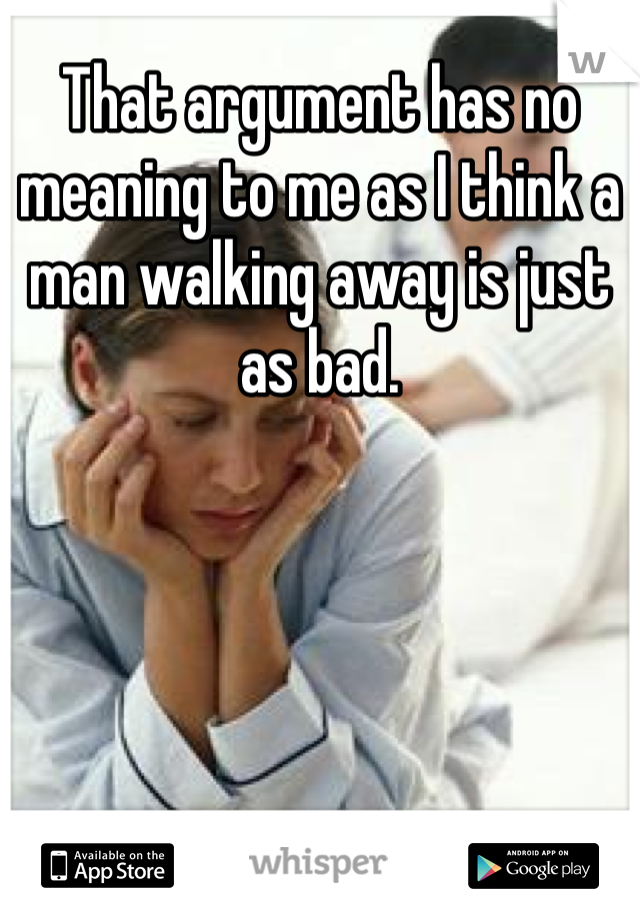 That argument has no meaning to me as I think a man walking away is just as bad. 