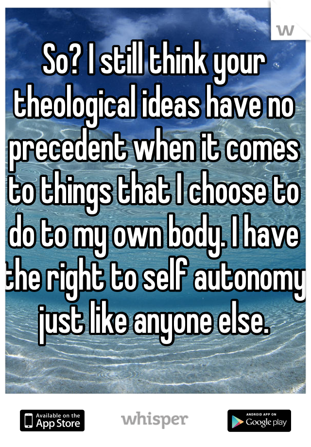 So? I still think your theological ideas have no precedent when it comes to things that I choose to do to my own body. I have the right to self autonomy just like anyone else. 