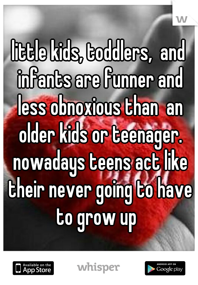 little kids, toddlers,  and infants are funner and less obnoxious than  an older kids or teenager. nowadays teens act like their never going to have to grow up  