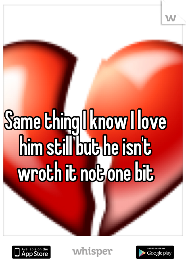Same thing I know I love him still but he isn't wroth it not one bit