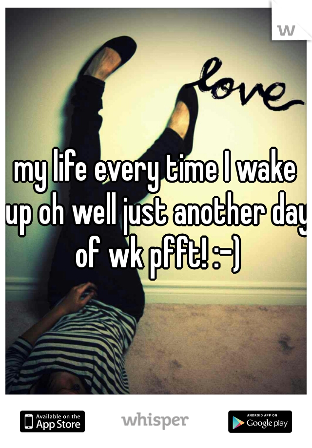 my life every time I wake up oh well just another day of wk pfft! :-)