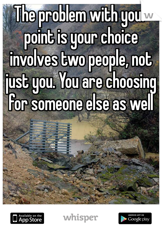 The problem with your point is your choice involves two people, not just you. You are choosing for someone else as well