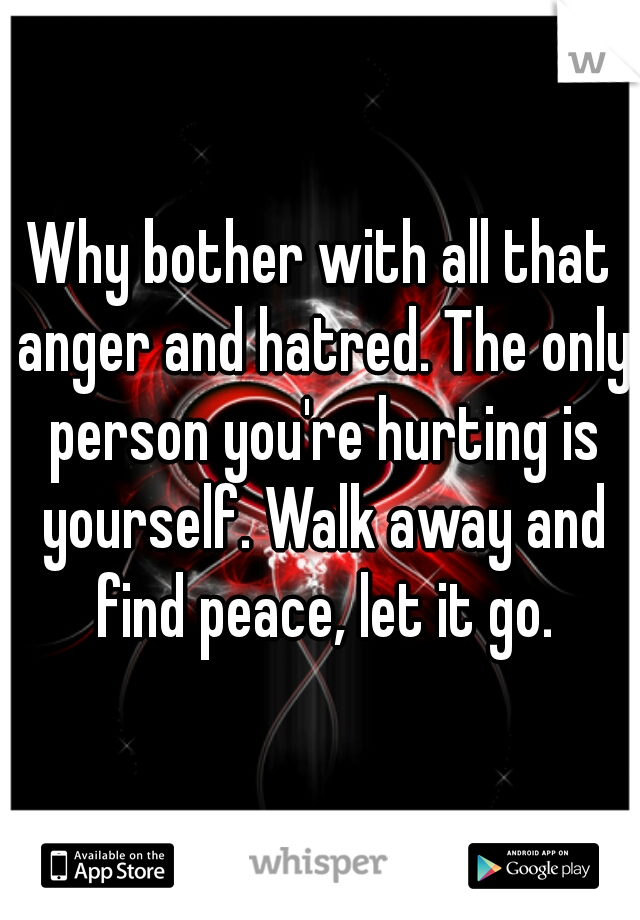 Why bother with all that anger and hatred. The only person you're hurting is yourself. Walk away and find peace, let it go.