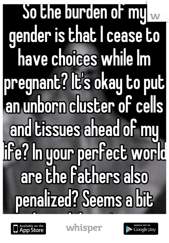 So the burden of my gender is that I cease to have choices while Im pregnant? It's okay to put an unborn cluster of cells and tissues ahead of my life? In your perfect world are the fathers also penalized? Seems a bit biased doesn't it.