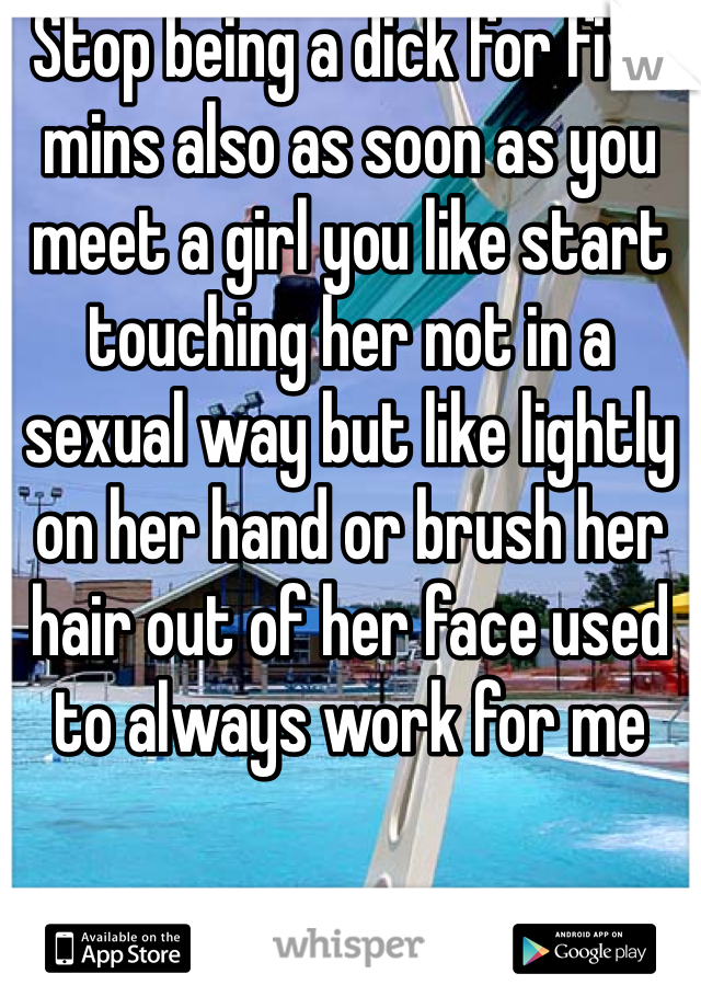 Stop being a dick for five mins also as soon as you meet a girl you like start touching her not in a sexual way but like lightly on her hand or brush her hair out of her face used to always work for me 