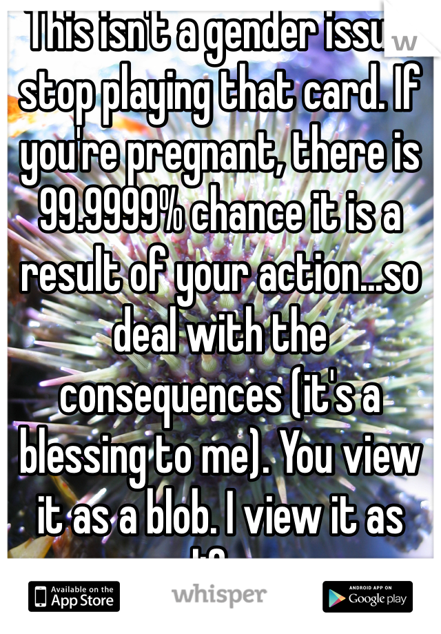 This isn't a gender issue, stop playing that card. If you're pregnant, there is 99.9999% chance it is a result of your action...so deal with the consequences (it's a blessing to me). You view it as a blob. I view it as life.