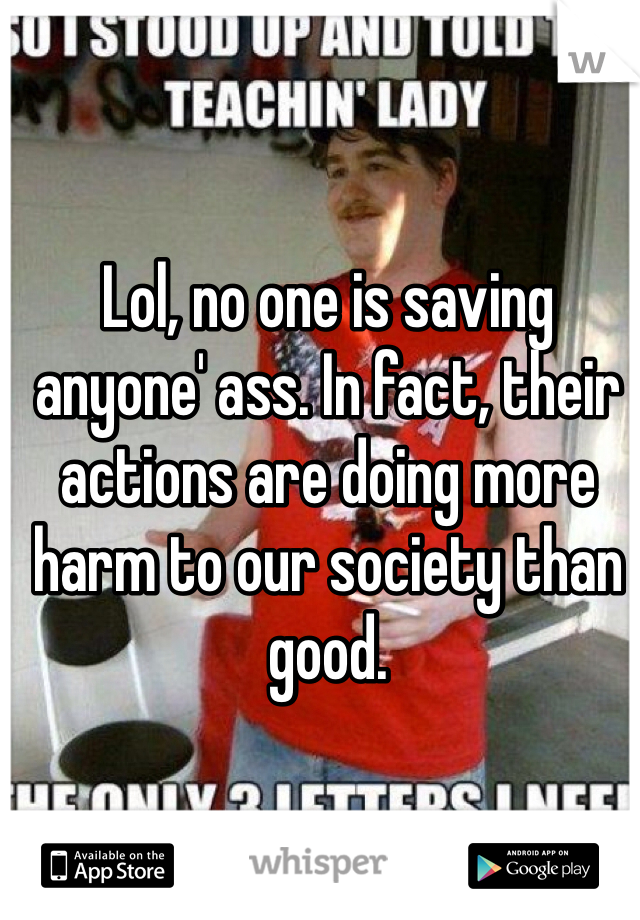 Lol, no one is saving anyone' ass. In fact, their actions are doing more harm to our society than good.