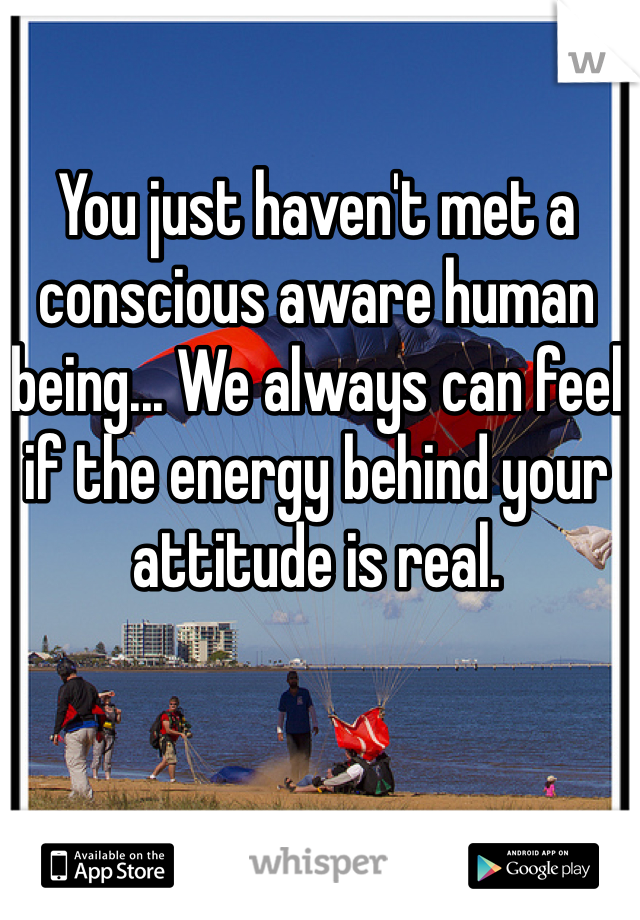 You just haven't met a conscious aware human being... We always can feel if the energy behind your attitude is real.  