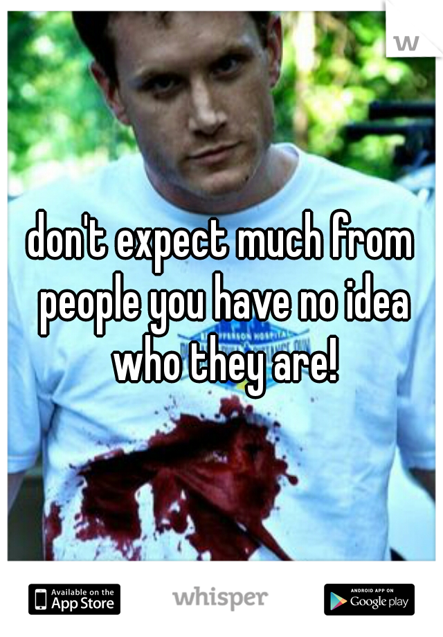 don't expect much from people you have no idea who they are!
