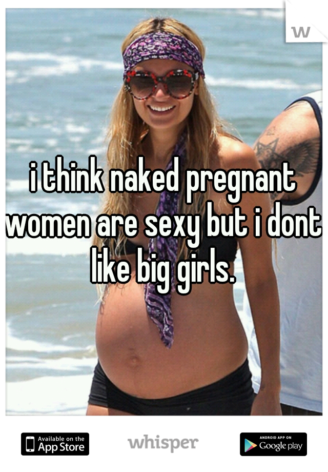 i think naked pregnant women are sexy but i dont like big girls. 