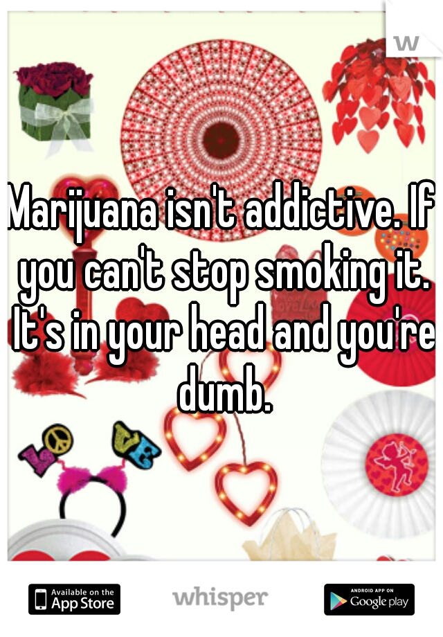 Marijuana isn't addictive. If you can't stop smoking it. It's in your head and you're dumb.
