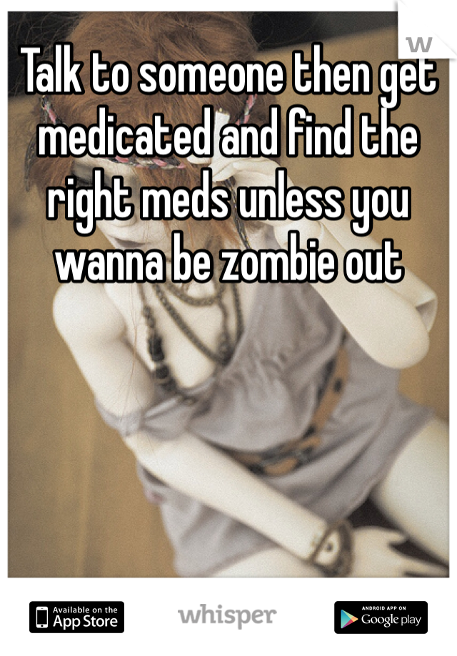 Talk to someone then get medicated and find the right meds unless you wanna be zombie out