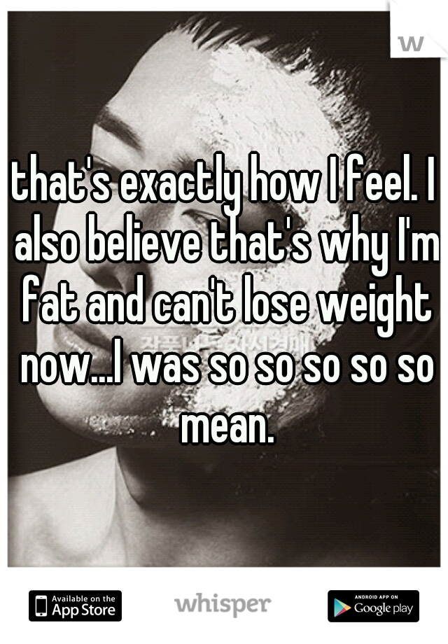 that's exactly how I feel. I also believe that's why I'm fat and can't lose weight now...I was so so so so so mean.