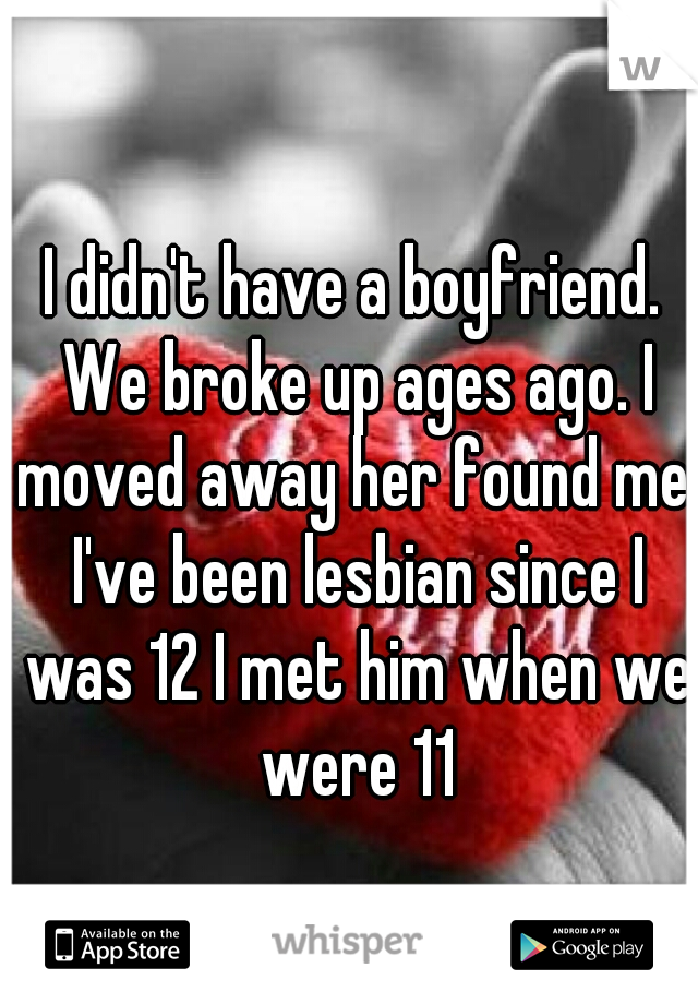 I didn't have a boyfriend. We broke up ages ago. I moved away her found me. I've been lesbian since I was 12 I met him when we were 11
