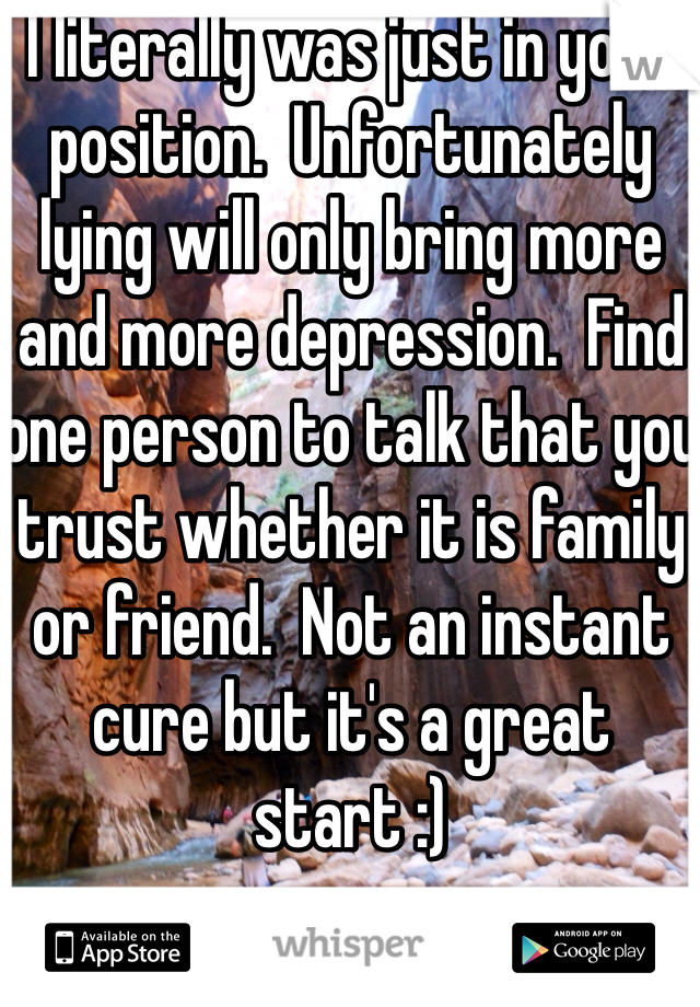 I literally was just in your position.  Unfortunately lying will only bring more and more depression.  Find one person to talk that you trust whether it is family or friend.  Not an instant cure but it's a great start :)