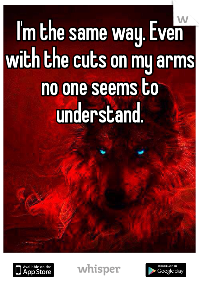I'm the same way. Even with the cuts on my arms no one seems to understand. 