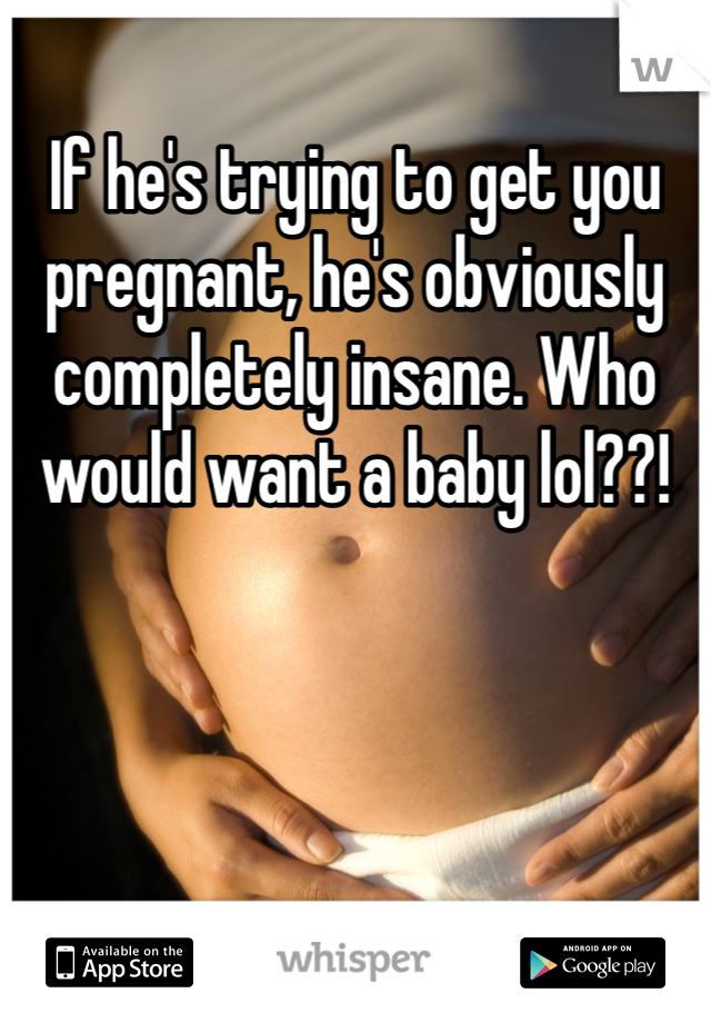 If he's trying to get you pregnant, he's obviously completely insane. Who would want a baby lol??!