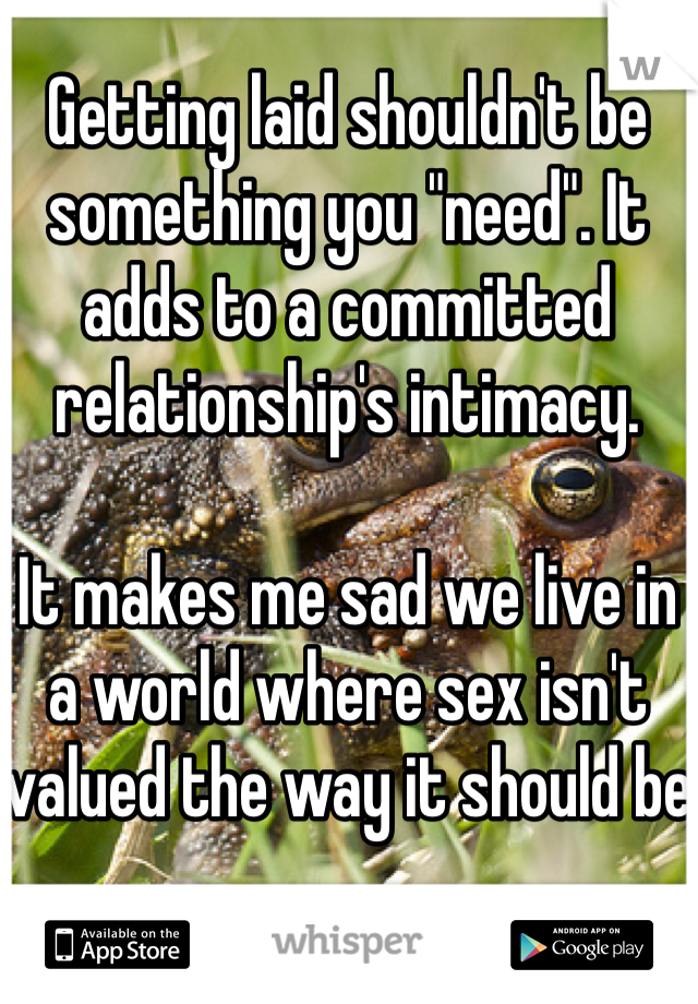Getting laid shouldn't be something you "need". It adds to a committed relationship's intimacy. 

It makes me sad we live in a world where sex isn't valued the way it should be