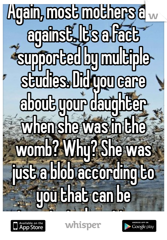 Again, most mothers are against. It's a fact supported by multiple studies. Did you care about your daughter when she was in the womb? Why? She was just a blob according to you that can be terminated anytime...