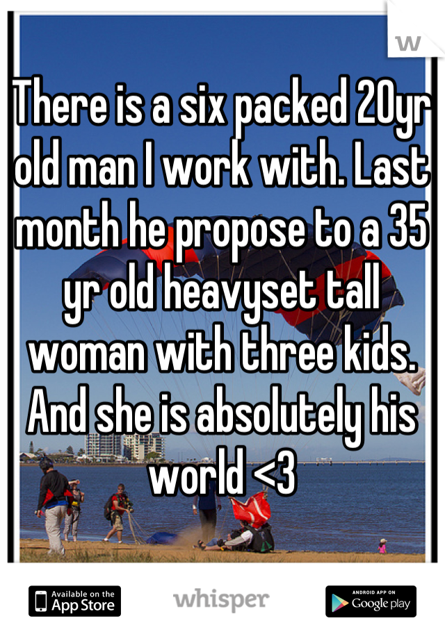 There is a six packed 20yr old man I work with. Last month he propose to a 35 yr old heavyset tall woman with three kids. And she is absolutely his world <3
