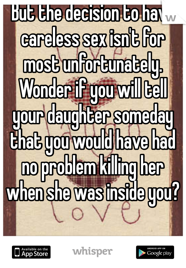 But the decision to have careless sex isn't for most unfortunately. Wonder if you will tell your daughter someday that you would have had no problem killing her when she was inside you?