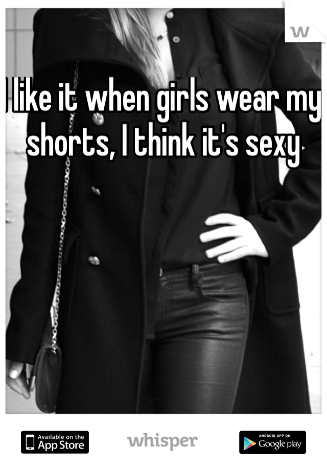 I like it when girls wear my shorts, I think it's sexy