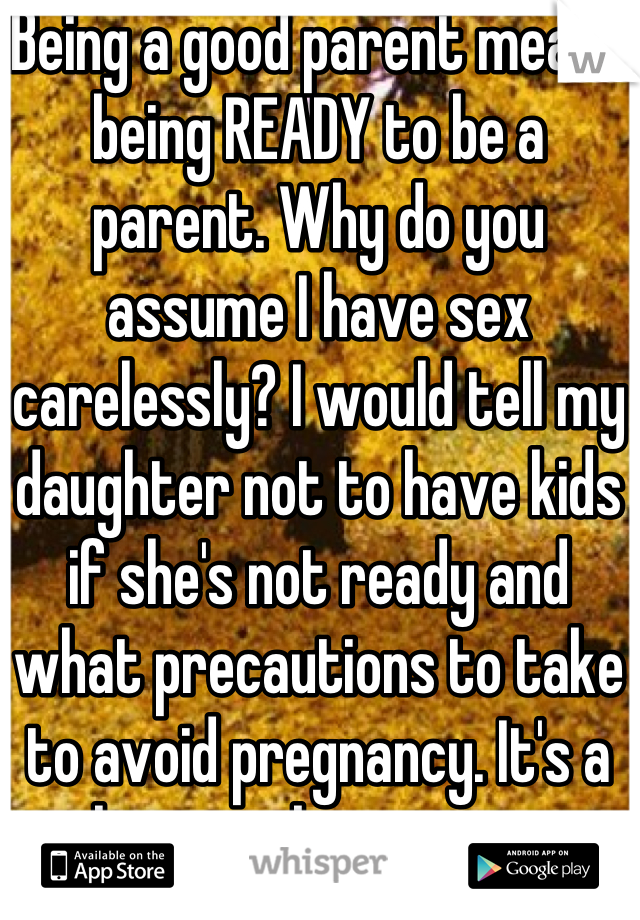 Being a good parent means being READY to be a parent. Why do you assume I have sex carelessly? I would tell my daughter not to have kids if she's not ready and what precautions to take to avoid pregnancy. It's a choice to be a parent.