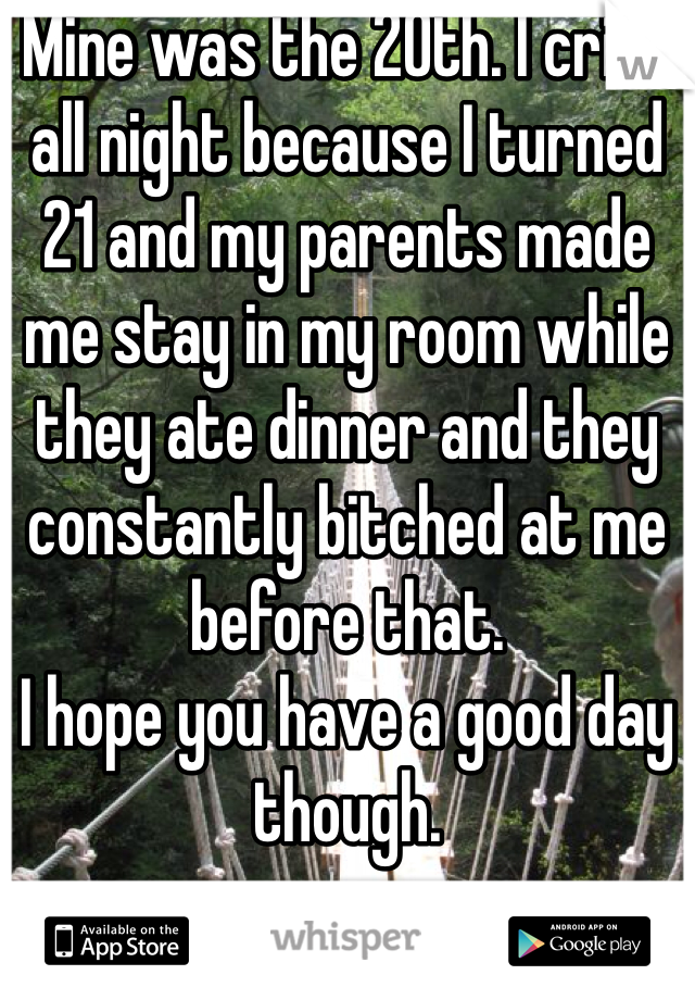 Mine was the 20th. I cried all night because I turned 21 and my parents made me stay in my room while they ate dinner and they constantly bitched at me before that. 
I hope you have a good day though.  