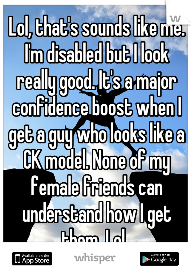Lol, that's sounds like me. I'm disabled but I look really good. It's a major confidence boost when I get a guy who looks like a CK model. None of my female friends can understand how I get them, Lol. 