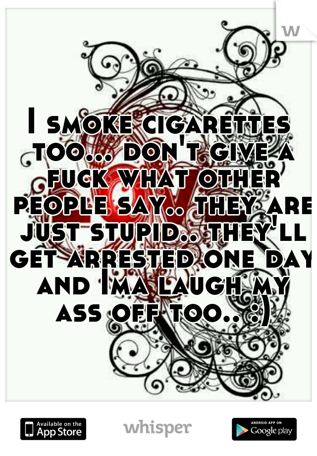 I smoke cigarettes too... don't give a fuck what other people say.. they are just stupid.. they'll get arrested one day and Ima laugh my ass off too.. :)