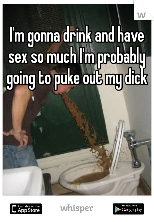 I'm gonna drink and have sex so much I'm probably going to puke out my dick