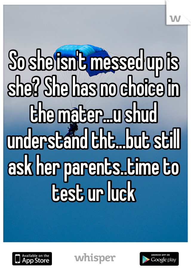 So she isn't messed up is she? She has no choice in the mater...u shud understand tht...but still ask her parents..time to test ur luck 