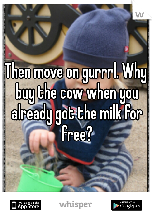 Then move on gurrrl. Why buy the cow when you already got the milk for free?